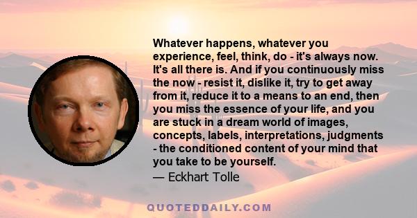 Whatever happens, whatever you experience, feel, think, do - it's always now. It's all there is. And if you continuously miss the now - resist it, dislike it, try to get away from it, reduce it to a means to an end,