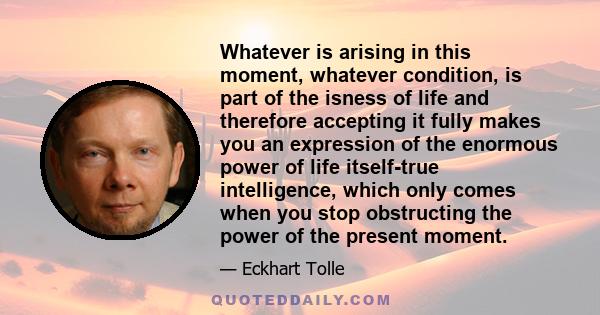 Whatever is arising in this moment, whatever condition, is part of the isness of life and therefore accepting it fully makes you an expression of the enormous power of life itself-true intelligence, which only comes