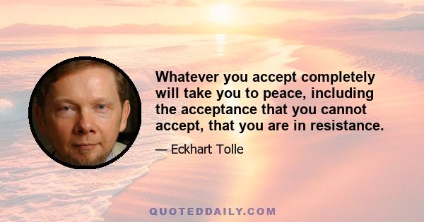 Whatever you accept completely will take you to peace, including the acceptance that you cannot accept, that you are in resistance.