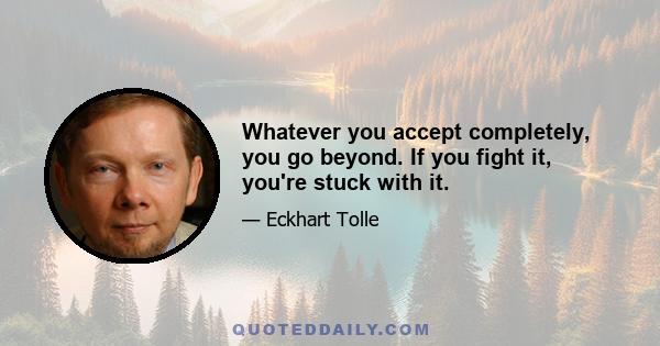 Whatever you accept completely, you go beyond. If you fight it, you're stuck with it.