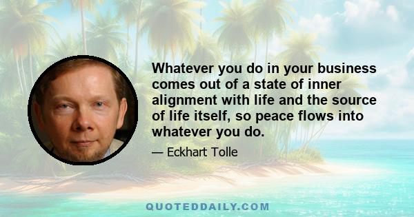 Whatever you do in your business comes out of a state of inner alignment with life and the source of life itself, so peace flows into whatever you do.