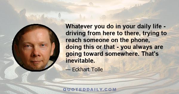 Whatever you do in your daily life - driving from here to there, trying to reach someone on the phone, doing this or that - you always are going toward somewhere. That's inevitable.