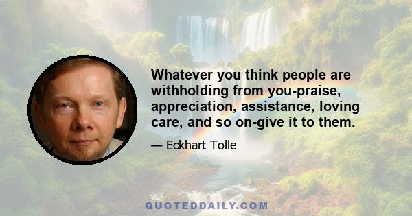 Whatever you think people are withholding from you-praise, appreciation, assistance, loving care, and so on-give it to them.