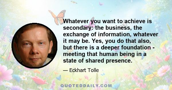 Whatever you want to achieve is secondary: the business, the exchange of information, whatever it may be. Yes, you do that also, but there is a deeper foundation - meeting that human being in a state of shared presence.