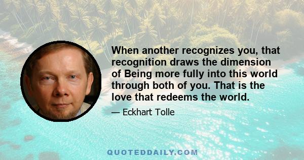 When another recognizes you, that recognition draws the dimension of Being more fully into this world through both of you. That is the love that redeems the world.