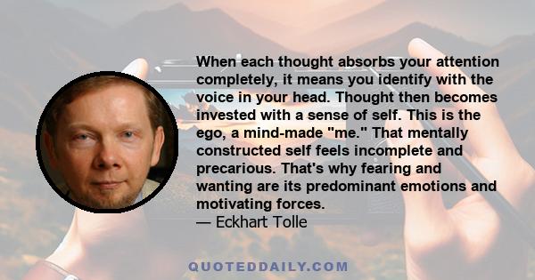 When each thought absorbs your attention completely, it means you identify with the voice in your head. Thought then becomes invested with a sense of self. This is the ego, a mind-made me. That mentally constructed self 