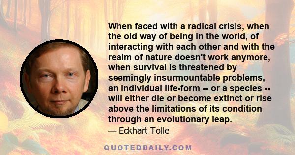 When faced with a radical crisis, when the old way of being in the world, of interacting with each other and with the realm of nature doesn't work anymore, when survival is threatened by seemingly insurmountable