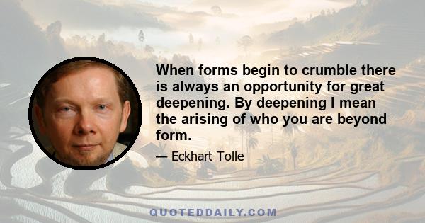 When forms begin to crumble there is always an opportunity for great deepening. By deepening I mean the arising of who you are beyond form.