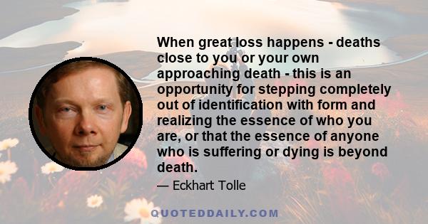 When great loss happens - deaths close to you or your own approaching death - this is an opportunity for stepping completely out of identification with form and realizing the essence of who you are, or that the essence