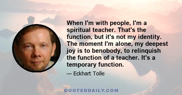 When I'm with people, I'm a spiritual teacher. That's the function, but it's not my identity. The moment I'm alone, my deepest joy is to benobody, to relinquish the function of a teacher. It's a temporary function.