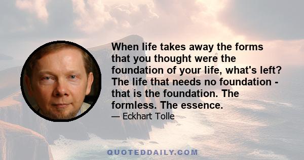 When life takes away the forms that you thought were the foundation of your life, what's left? The life that needs no foundation - that is the foundation. The formless. The essence.