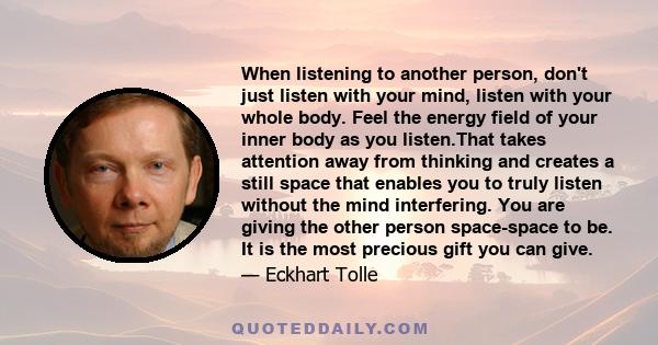 When listening to another person, don't just listen with your mind, listen with your whole body. Feel the energy field of your inner body as you listen.That takes attention away from thinking and creates a still space