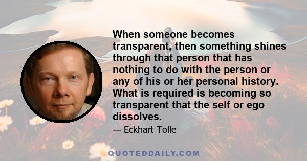 When someone becomes transparent, then something shines through that person that has nothing to do with the person or any of his or her personal history. What is required is becoming so transparent that the self or ego