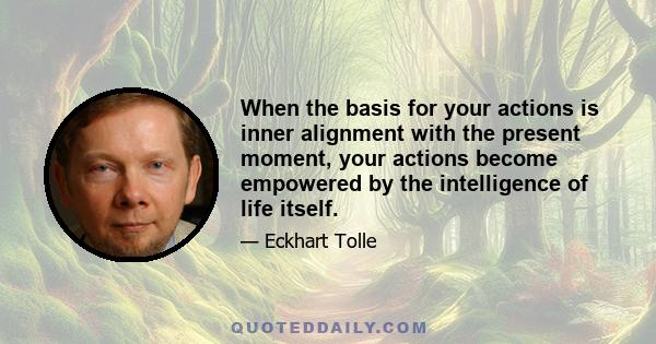 When the basis for your actions is inner alignment with the present moment, your actions become empowered by the intelligence of life itself.