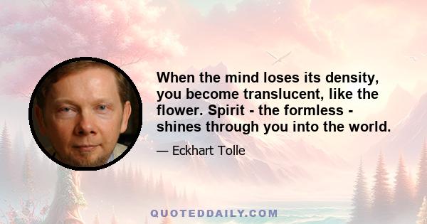 When the mind loses its density, you become translucent, like the flower. Spirit - the formless - shines through you into the world.