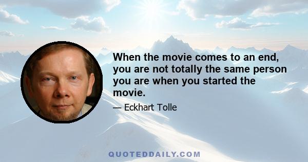 When the movie comes to an end, you are not totally the same person you are when you started the movie.