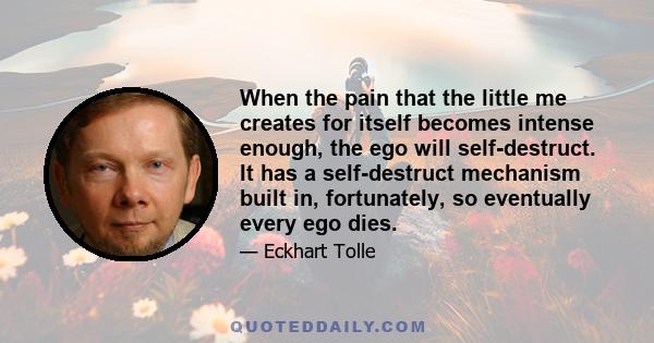 When the pain that the little me creates for itself becomes intense enough, the ego will self-destruct. It has a self-destruct mechanism built in, fortunately, so eventually every ego dies.