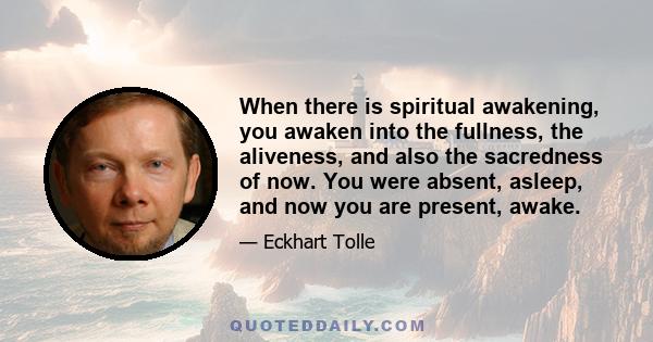 When there is spiritual awakening, you awaken into the fullness, the aliveness, and also the sacredness of now. You were absent, asleep, and now you are present, awake.