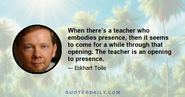 When there's a teacher who embodies presence, then it seems to come for a while through that opening. The teacher is an opening to presence.