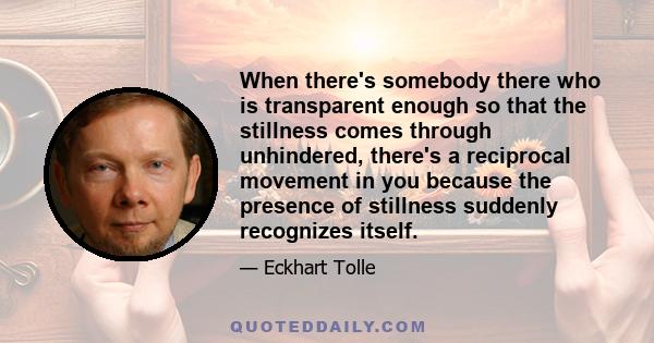 When there's somebody there who is transparent enough so that the stillness comes through unhindered, there's a reciprocal movement in you because the presence of stillness suddenly recognizes itself.