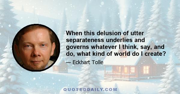 When this delusion of utter separateness underlies and governs whatever I think, say, and do, what kind of world do I create?