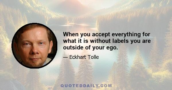 When you accept everything for what it is without labels you are outside of your ego.