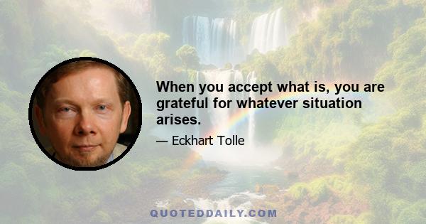 When you accept what is, you are grateful for whatever situation arises.