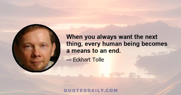 When you always want the next thing, every human being becomes a means to an end.