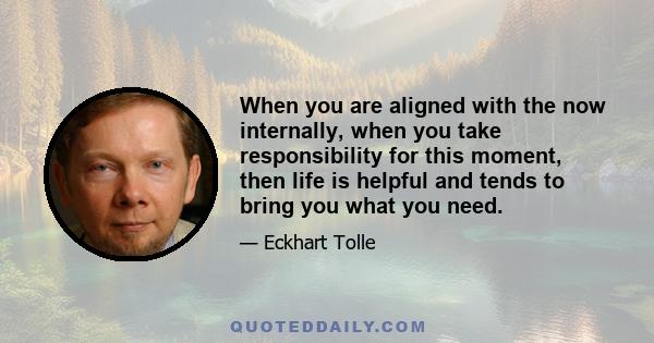 When you are aligned with the now internally, when you take responsibility for this moment, then life is helpful and tends to bring you what you need.