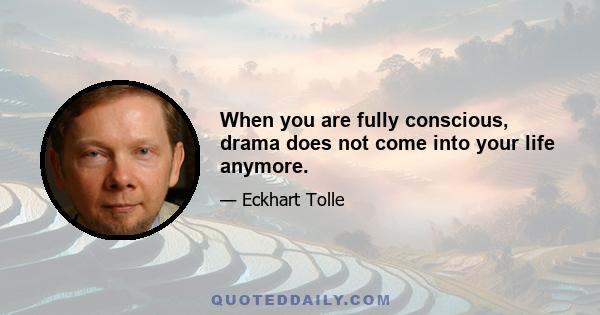 When you are fully conscious, drama does not come into your life anymore.