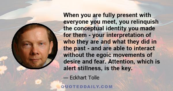 When you are fully present with everyone you meet, you relinquish the conceptual identity you made for them - your interpretation of who they are and what they did in the past - and are able to interact without the