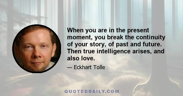 When you are in the present moment, you break the continuity of your story, of past and future. Then true intelligence arises, and also love.