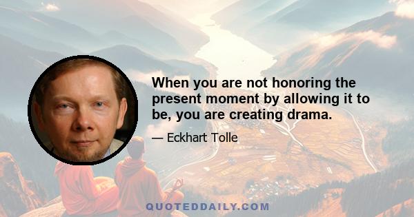 When you are not honoring the present moment by allowing it to be, you are creating drama.