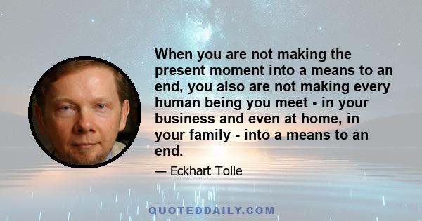 When you are not making the present moment into a means to an end, you also are not making every human being you meet - in your business and even at home, in your family - into a means to an end.