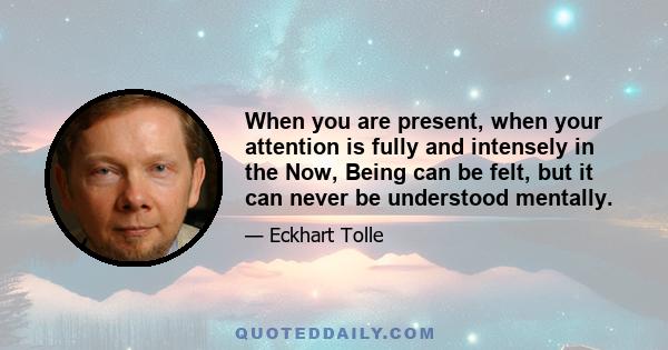 When you are present, when your attention is fully and intensely in the Now, Being can be felt, but it can never be understood mentally.