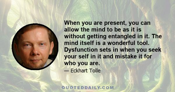 When you are present, you can allow the mind to be as it is without getting entangled in it. The mind itself is a wonderful tool. Dysfunction sets in when you seek your self in it and mistake it for who you are.