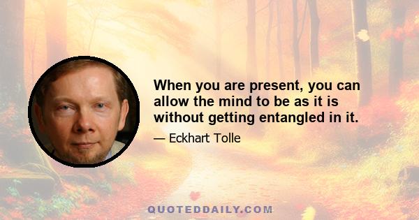 When you are present, you can allow the mind to be as it is without getting entangled in it.