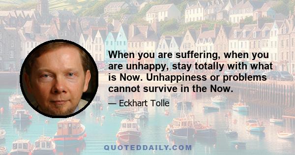 When you are suffering, when you are unhappy, stay totally with what is Now. Unhappiness or problems cannot survive in the Now.