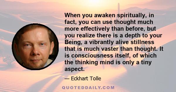 When you awaken spiritually, in fact, you can use thought much more effectively than before, but you realize there is a depth to your Being, a vibrantly alive stillness that is much vaster than thought. It is