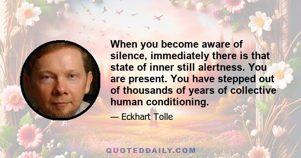 When you become aware of silence, immediately there is that state of inner still alertness. You are present. You have stepped out of thousands of years of collective human conditioning.