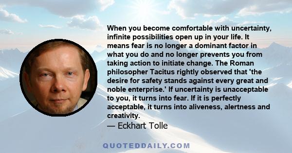 When you become comfortable with uncertainty, infinite possibilities open up in your life. It means fear is no longer a dominant factor in what you do and no longer prevents you from taking action to initiate change.