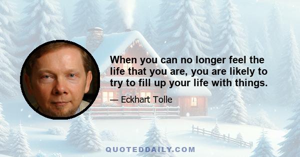 When you can no longer feel the life that you are, you are likely to try to fill up your life with things.