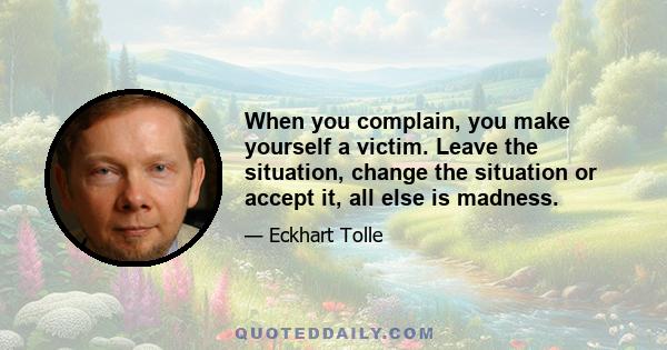 When you complain, you make yourself a victim. Leave the situation, change the situation or accept it, all else is madness.