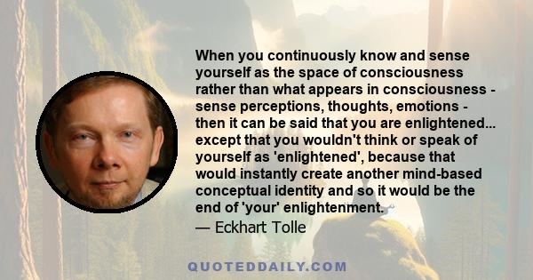 When you continuously know and sense yourself as the space of consciousness rather than what appears in consciousness - sense perceptions, thoughts, emotions - then it can be said that you are enlightened... except that 