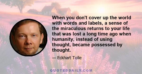 When you don't cover up the world with words and labels, a sense of the miraculous returns to your life that was lost a long time ago when humanity, instead of using thought, became possessed by thought.