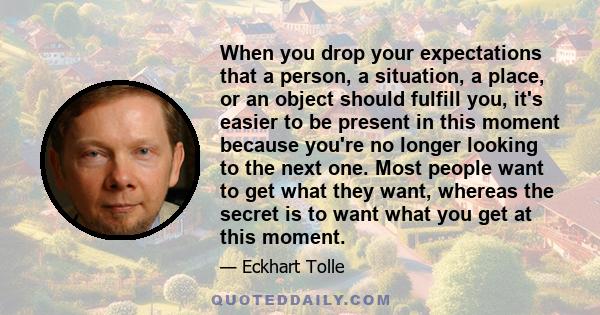 When you drop your expectations that a person, a situation, a place, or an object should fulfill you, it's easier to be present in this moment because you're no longer looking to the next one. Most people want to get