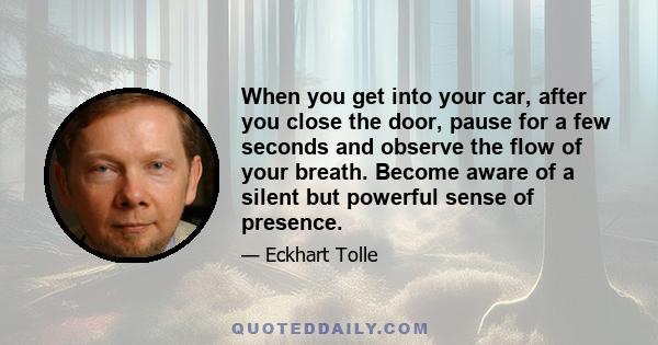 When you get into your car, after you close the door, pause for a few seconds and observe the flow of your breath. Become aware of a silent but powerful sense of presence.