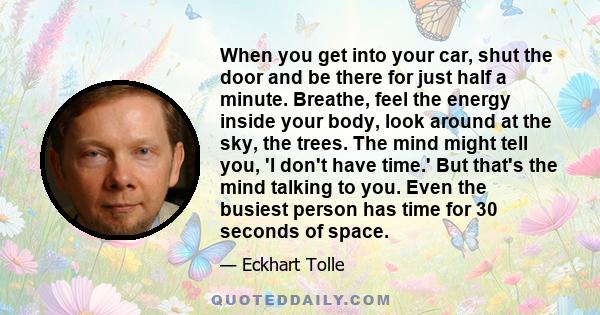 When you get into your car, shut the door and be there for just half a minute. Breathe, feel the energy inside your body, look around at the sky, the trees. The mind might tell you, 'I don't have time.' But that's the