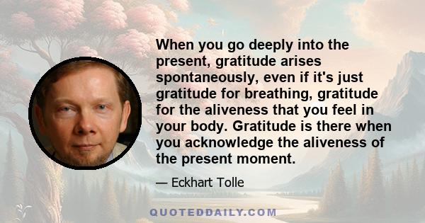 When you go deeply into the present, gratitude arises spontaneously, even if it's just gratitude for breathing, gratitude for the aliveness that you feel in your body. Gratitude is there when you acknowledge the