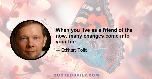 When you live as a friend of the now, many changes come into your life.